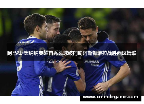 阿马杜·奥纳纳英超首秀头球破门助阿斯顿维拉战胜西汉姆联